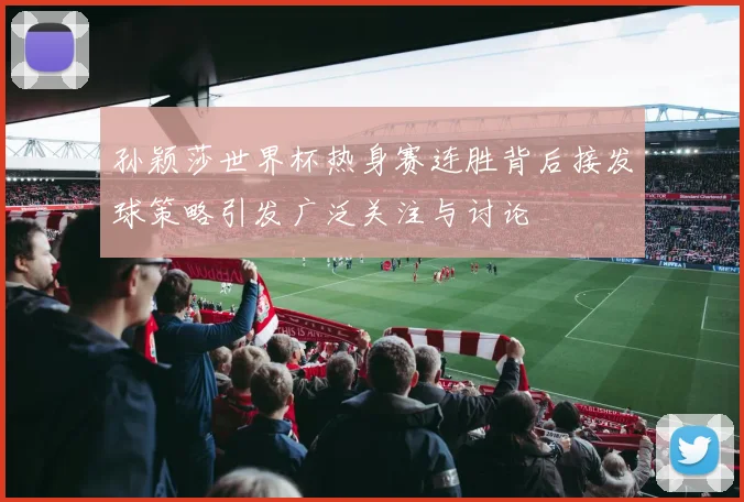 孙颖莎世界杯热身赛连胜背后接发球策略引发广泛关注与讨论