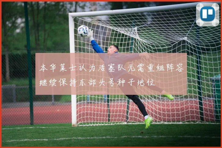 本华莱士认为活塞队无需重组阵容继续保持东部头号种子地位