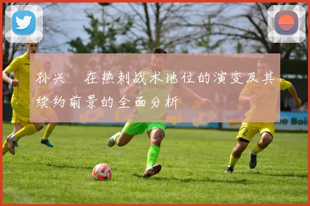 孙兴慜在热刺战术地位的演变及其续约前景的全面分析