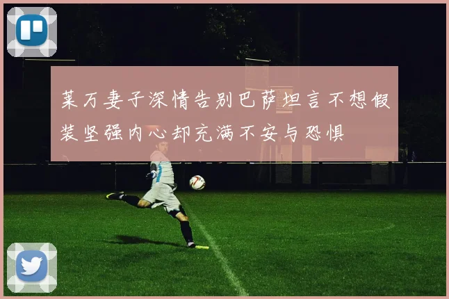 莱万妻子深情告别巴萨坦言不想假装坚强内心却充满不安与恐惧