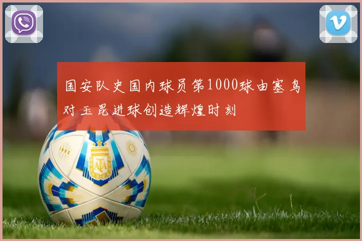 国安队史国内球员第1000球由塞鸟对玉昆进球创造辉煌时刻