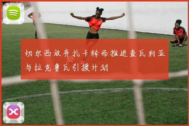 切尔西放弃扎卡转而推进查瓦利亚与拉克鲁瓦引援计划